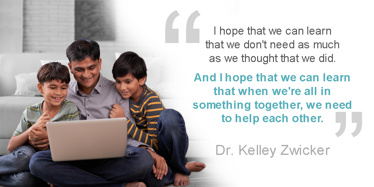 Father and two sons looking at a laptop together. Dr. Kelley Zwicker: I hope that we can learn that we don't need as much as we thought that we did. And I hope that we can learn that when we're all in something together, we need to help each other.  