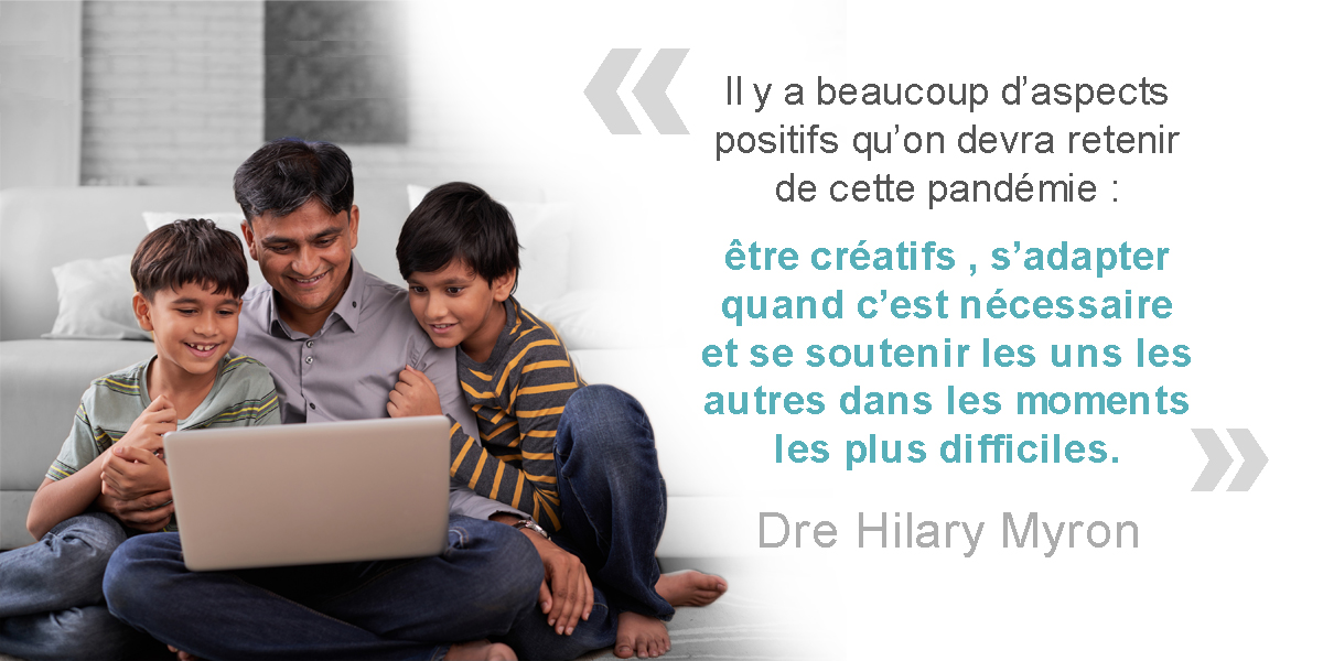 Un père et ses deux fils qui regardent un ordinateur portable. Dre Hilary Myron : « Il y a beaucoup d’aspects positifs qu’on devra retenir de cette pandémie : être créatifs, s’adapter quand c’est nécessaire et se soutenir les uns les autres dans les moments les plus difficiles. » 