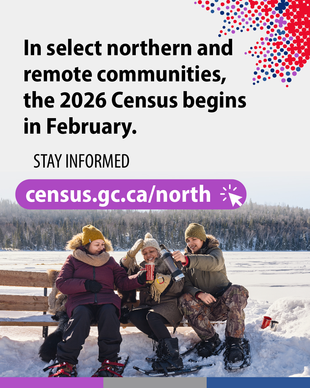 (Photo of three people sitting on a bench in the snow, wearing snowshoes, sharing a thermos of coffee) In select northern and remote communities, the 2026 Census begins in February. Stay informed census.gc.ca/north