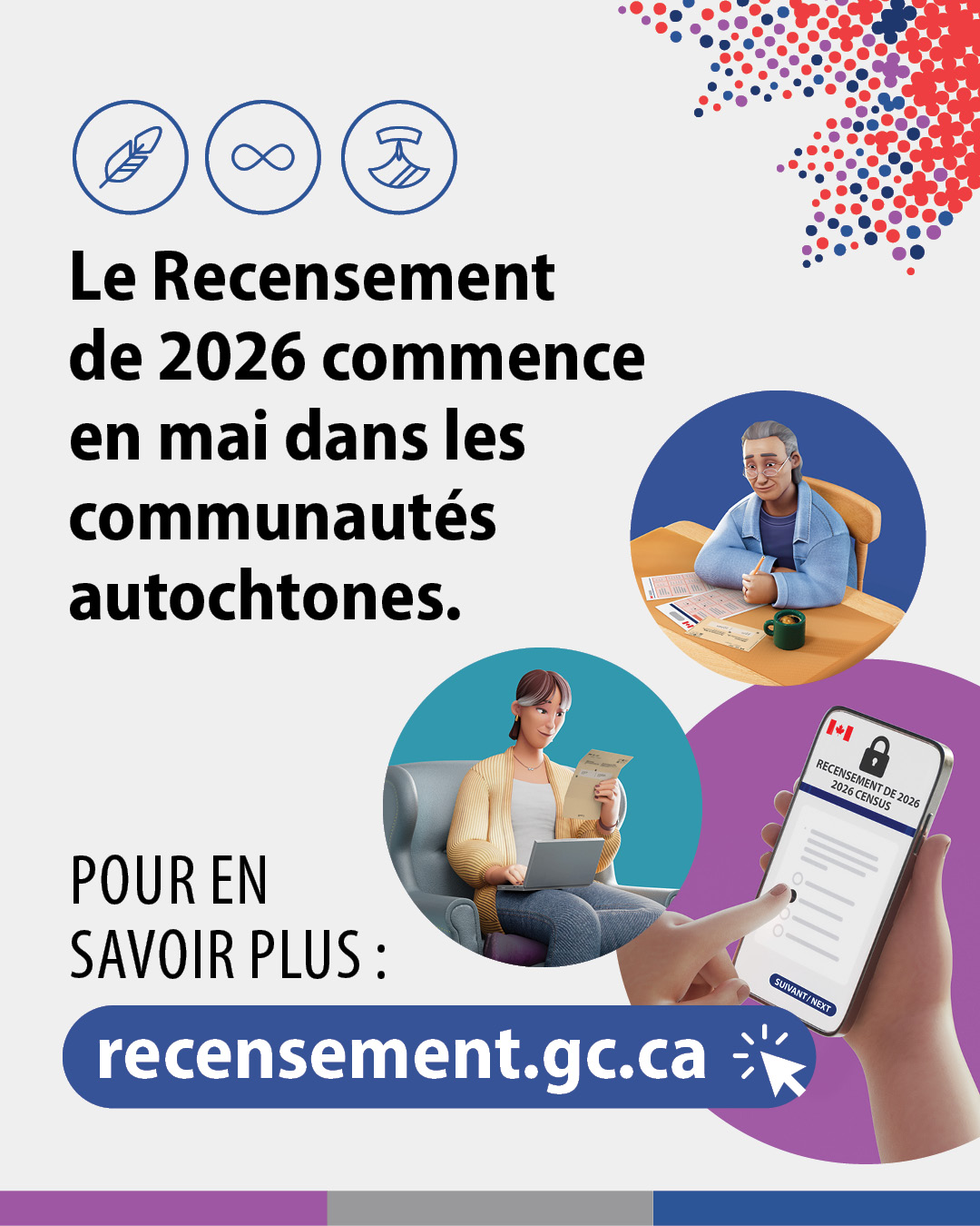 (Illustrations représentant un homme âgé en train de remplir un questionnaire papier du recensement, une femme travaillant sur son ordinateur portable et consultant la lettre d'invitation au recensement, ainsi qu'une main sélectionnant une réponse à une question du recensement sur un smartphone) Le Recensement de 2026 commence en mai dans les communautés autochtones. Pour en savoir plus : recensement.gc.ca