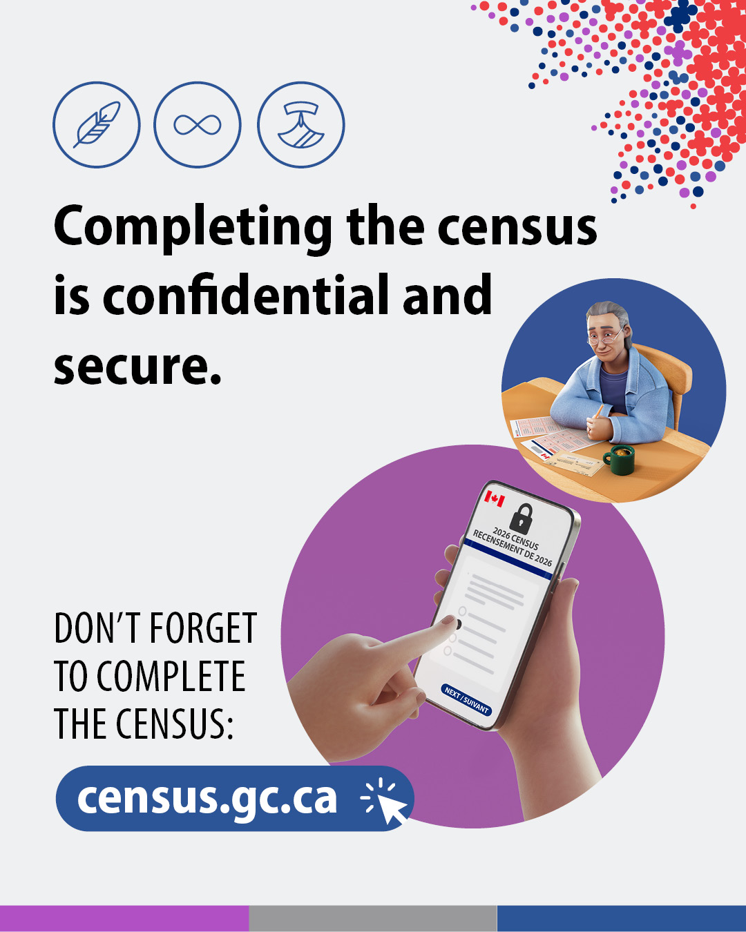 (Illustrations of an elderly man filling out a paper census questionnaire and a hand selecting a response to a census question on a smartphone.) Completing the census questionnaire is confidential and secure. Don't forget to complete the census: census.gc.ca