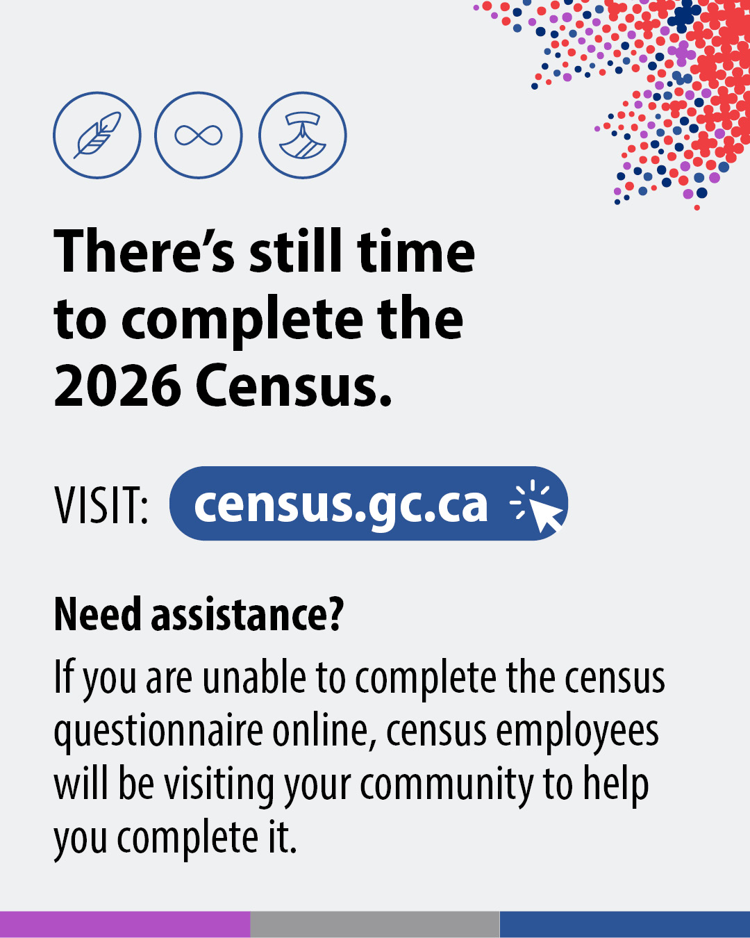 (Image of text.) There's still time to complete the 2026 Census. Visit: census.gc.ca. Need Assistance? IF you are unable to compelete the census questionnaire online, census employees will be visiting your community to help you complete it.