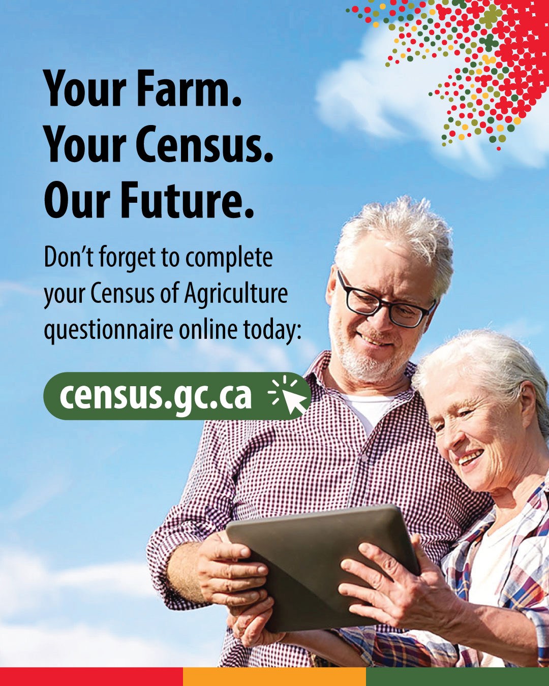 (Photo of two farmers looking at a tablet computer.) Your Farm. Your Census. Our Future. Don't forget to complete your Census of Agriculture questionnaire online today: census.gc.ca
