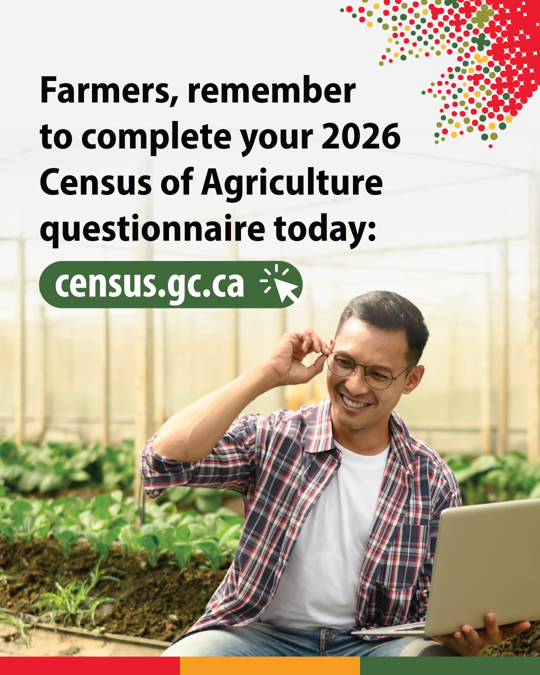 (Photo of a farmer in a greenhouse holding a laptop computer.) Farmers, remember to complete your 2026 Census of Agriculture questionnaire today: census.gc.ca
