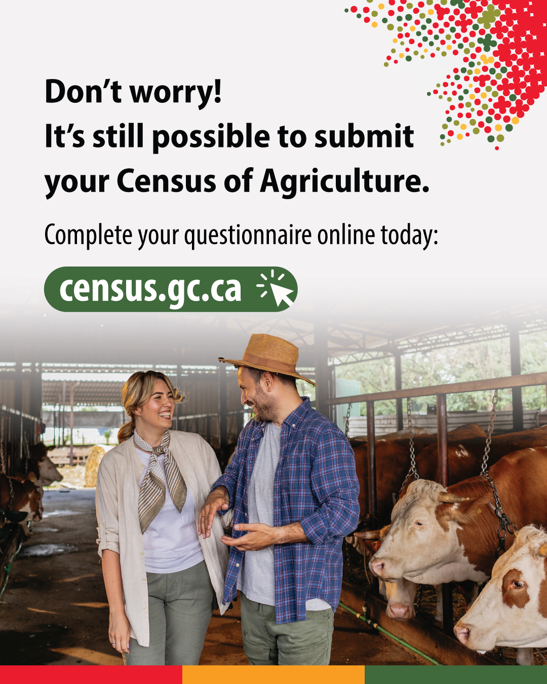 (Photo of farmers in a cattle barn.) Don't worry! It's still possible to submit your Census of Agriculture.  Complete your questionnaire online today: census.gc.ca