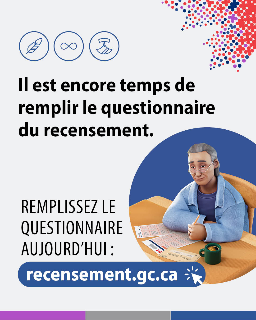 (Illustrations représentant un homme âgé en train de remplir un questionnaire papier du recensement.) Il est encore temps de remplir le questionnaire du recensement. Remplissez le questionnaire dès aujourd'hui : recensement.gc.ca