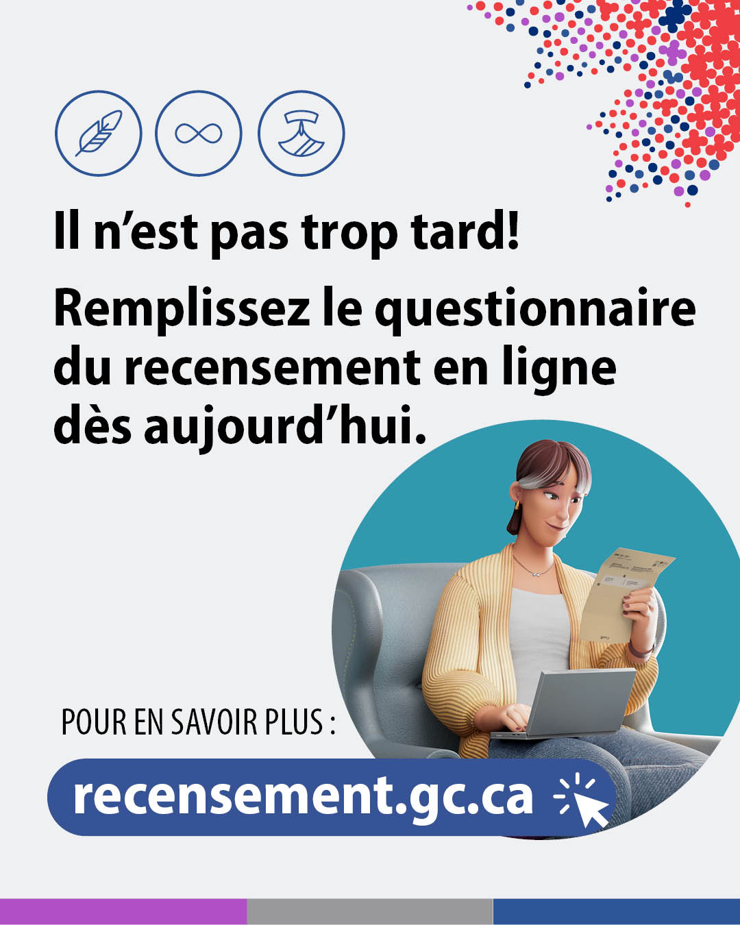 (Illustration d'une femme en train de remplir son questionnaire de recensement sur son ordinateur portable.) Il n'est pas trop tard! Remplissez le questionnaire du recensement en ligne dès aujourd'hui. Pour en savoir plus : recensement.gc.ca