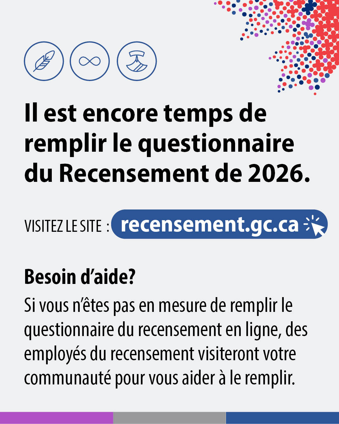 (Image de texte.) Il est encore temps de remplir le questionnaire du Recensement de 2026. Visitez le site : recensement.gc.ca. Besoin d'aide? Si vous n'êtes pas en mesure de remplir le questionnaire du recensement en ligne, des employés du recensement visteront votre communauté pour vous aider à le remplir.