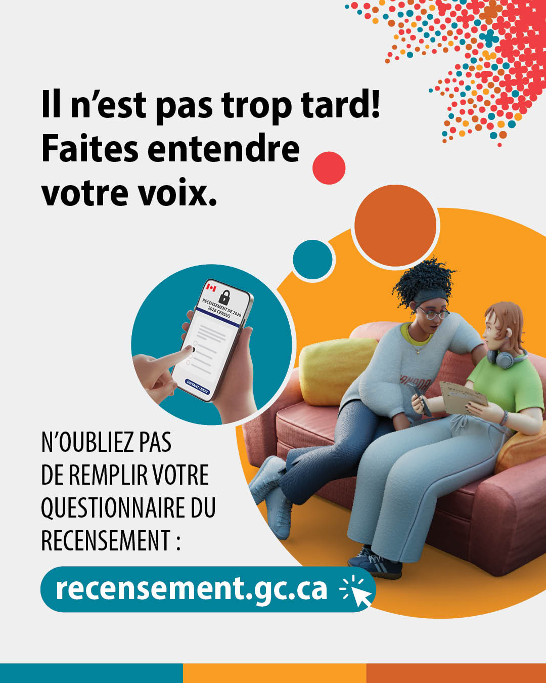 (Illustrations représentant deux personnes assises sur un canapé et d'une main sélectionnant une réponse à une question du recensement sur un téléphone intelligent.) Il n'est pas trop tard! Faites entendre votre voix. N'oubliez pas de remplir votre questionnaire du rencensement : recensement.gc.ca