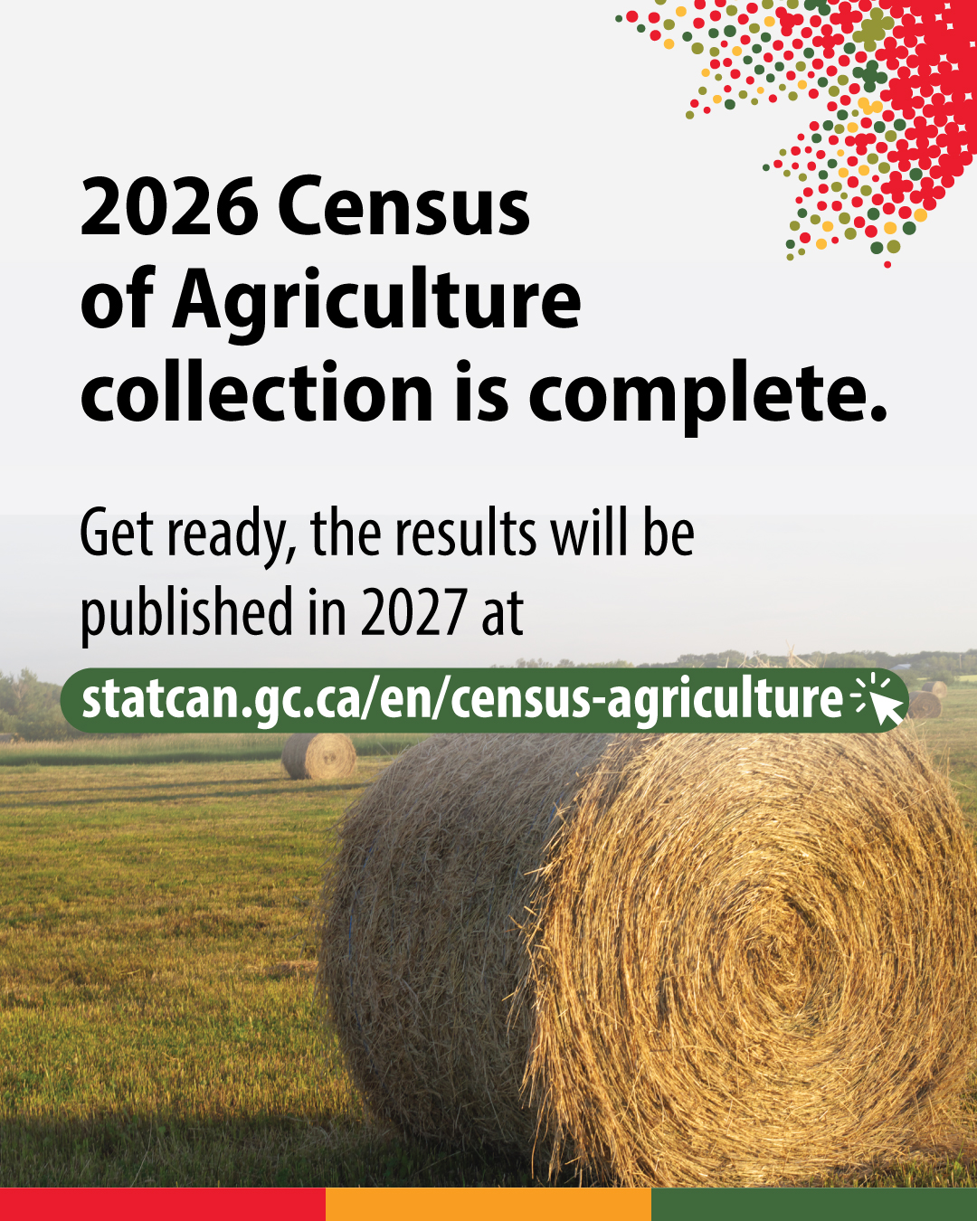 (Photo of a round bale of hay in a field.) 2026 Census of Agriculture is complete. Get ready, the reults will be published in 2027 at statcan.gc.ca/census-agriculture