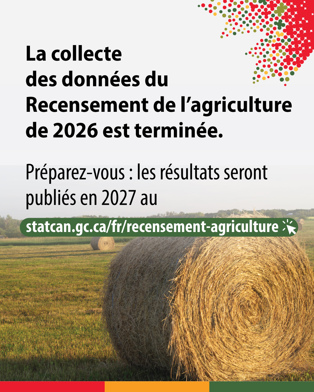 (Photo d'une balle ronde de foin dans un champ.) La collecte des données du Recensement de l'agriculture de 2026 est terminée. Preparez-vous : les résultats seront publiés en 2027 au statcan.gc.ca/fr/recensement-agriculture